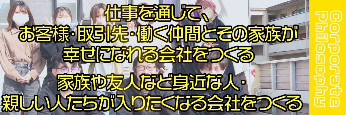 仕事を通じて、お客様・取引先・働く仲間とその家族が幸せになれる会社をつくる。家族や友人など身近な人、親しい人達が入りたくなる会社を作る。